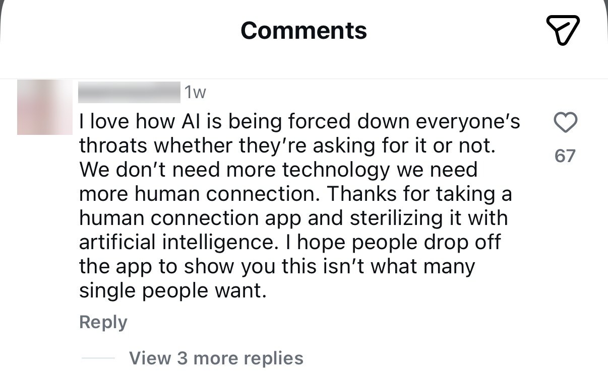 A screenshot of one Instagram comment, with the commenter's name and profile picture blurred out. It reads: 'I love how AI is being forced down everyone's throats whether they're asking for it or not. We don't need more technology we need more human connection. Thanks for taking a human connection app and sterilizing it with artificial intelligence. I hope people drop off the app to show you this isn't what many single people want.' It has 67 likes.