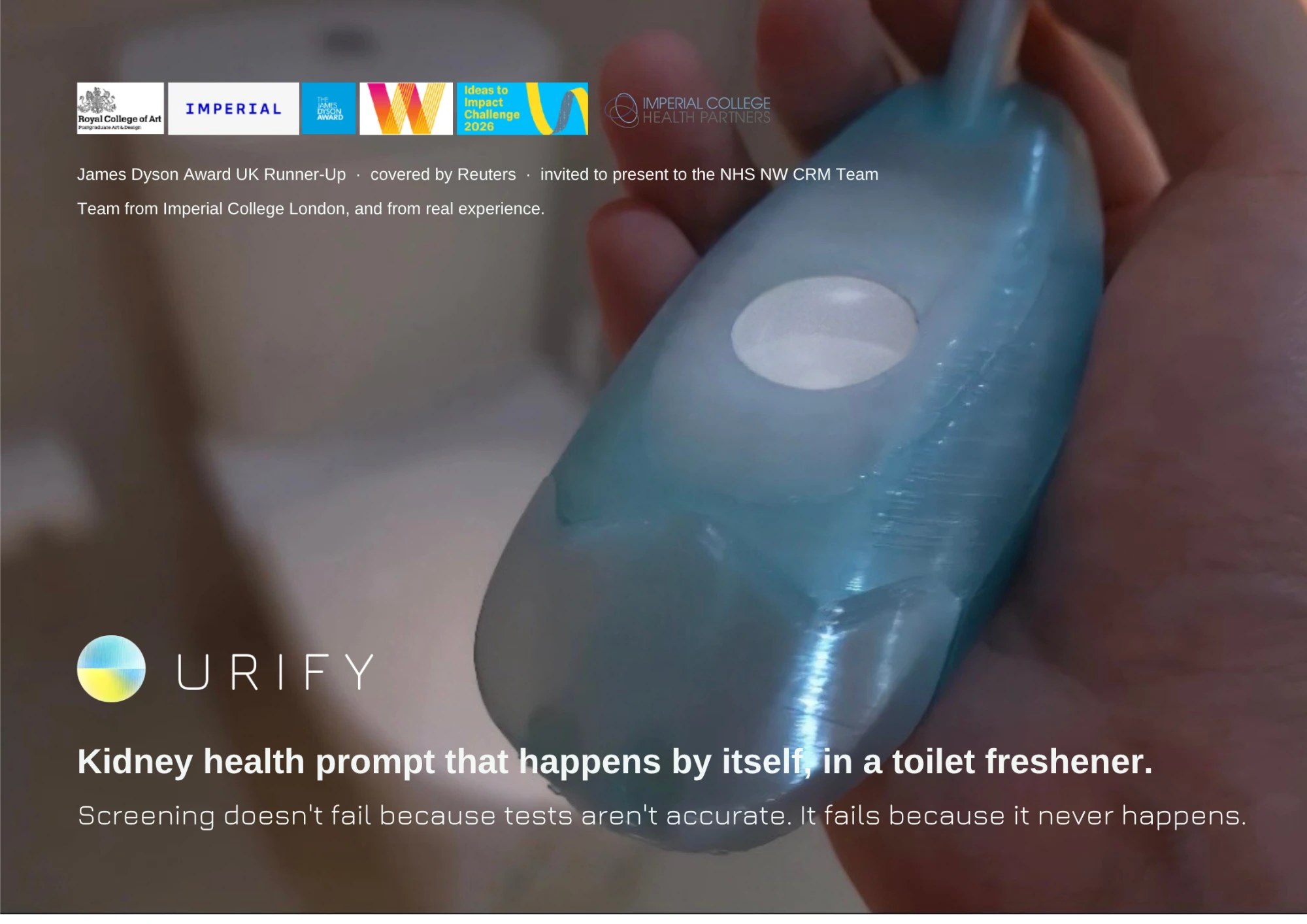 The Urify poster. A hand holding the pale blue tablet over a toilet, the Urify mark, and the line 'Kidney health prompt that happens by itself, in a toilet freshener.' Below it: 'Screening doesn't fail because tests aren't accurate. It fails because it never happens.' Along the top, logos for the Royal College of Art, Imperial, the James Dyson Award, We Innovate, the Ideas to Impact Challenge 2026 and Imperial College Health Partners, above the line 'James Dyson Award UK Runner-Up, covered by Reuters, invited to present to the NHS NW CRM Team'
